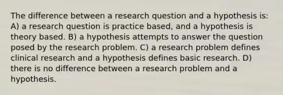 The difference between a research question and a hypothesis is: A) a research question is practice based, and a hypothesis is theory based. B) a hypothesis attempts to answer the question posed by the research problem. C) a research problem defines clinical research and a hypothesis defines basic research. D) there is no difference between a research problem and a hypothesis.