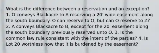 What is the difference between a reservation and an exception? 1. O conveys Blackacre to A reserving a 20' wide easement along the south boundary. O can reserve to O, but can O reserve to Z? 2. A conveys Blackacre to B, except for the 20' easement along the south boundary previously reserved unto O. 3. Is the common law rule consistent with the intent of the parties? 4. Is Lot 20 worthless now that it is burdened by the easement?