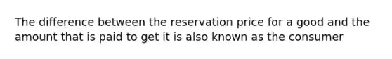 The difference between the reservation price for a good and the amount that is paid to get it is also known as the consumer