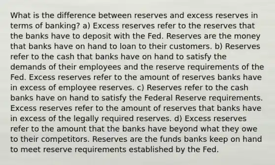 What is the difference between reserves and excess reserves in terms of banking? a) Excess reserves refer to the reserves that the banks have to deposit with the Fed. Reserves are the money that banks have on hand to loan to their customers. b) Reserves refer to the cash that banks have on hand to satisfy the demands of their employees and the reserve requirements of the Fed. Excess reserves refer to the amount of reserves banks have in excess of employee reserves. c) Reserves refer to the cash banks have on hand to satisfy the Federal Reserve requirements. Excess reserves refer to the amount of reserves that banks have in excess of the legally required reserves. d) Excess reserves refer to the amount that the banks have beyond what they owe to their competitors. Reserves are the funds banks keep on hand to meet reserve requirements established by the Fed.