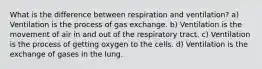 What is the difference between respiration and ventilation? a) Ventilation is the process of gas exchange. b) Ventilation is the movement of air in and out of the respiratory tract. c) Ventilation is the process of getting oxygen to the cells. d) Ventilation is the exchange of gases in the lung.