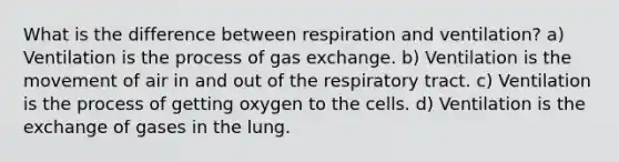 What is the difference between respiration and ventilation? a) Ventilation is the process of gas exchange. b) Ventilation is the movement of air in and out of the respiratory tract. c) Ventilation is the process of getting oxygen to the cells. d) Ventilation is the exchange of gases in the lung.