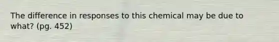 The difference in responses to this chemical may be due to what? (pg. 452)