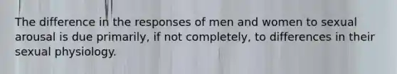 The difference in the responses of men and women to sexual arousal is due primarily, if not completely, to differences in their sexual physiology.