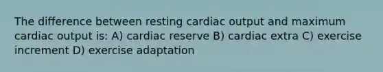 The difference between resting <a href='https://www.questionai.com/knowledge/kyxUJGvw35-cardiac-output' class='anchor-knowledge'>cardiac output</a> and maximum cardiac output is: A) cardiac reserve B) cardiac extra C) exercise increment D) exercise adaptation