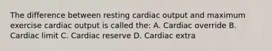 The difference between resting cardiac output and maximum exercise cardiac output is called the: A. Cardiac override B. Cardiac limit C. Cardiac reserve D. Cardiac extra