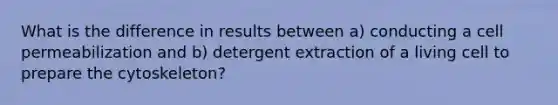 What is the difference in results between a) conducting a cell permeabilization and b) detergent extraction of a living cell to prepare the cytoskeleton?