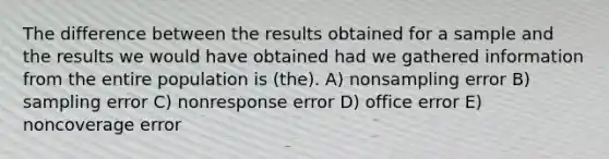 The difference between the results obtained for a sample and the results we would have obtained had we gathered information from the entire population is (the). A) nonsampling error B) sampling error C) nonresponse error D) office error E) noncoverage error