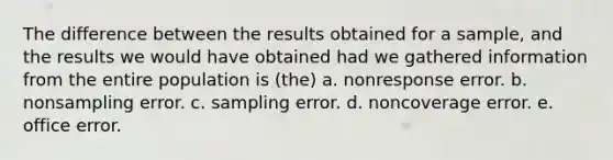 The difference between the results obtained for a sample, and the results we would have obtained had we gathered information from the entire population is (the) a. nonresponse error. b. nonsampling error. c. sampling error. d. noncoverage error. e. office error.