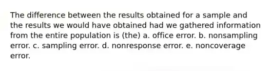 The difference between the results obtained for a sample and the results we would have obtained had we gathered information from the entire population is (the) a. office error. b. nonsampling error. c. sampling error. d. nonresponse error. e. noncoverage error.