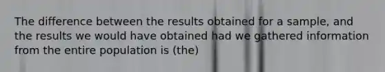 The difference between the results obtained for a sample, and the results we would have obtained had we gathered information from the entire population is (the)