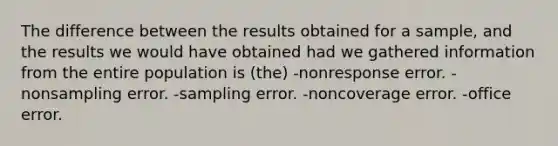 The difference between the results obtained for a sample, and the results we would have obtained had we gathered information from the entire population is (the) -nonresponse error. -nonsampling error. -sampling error. -noncoverage error. -office error.