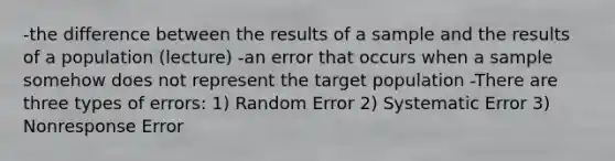 -the difference between the results of a sample and the results of a population (lecture) -an error that occurs when a sample somehow does not represent the target population -There are three types of errors: 1) Random Error 2) Systematic Error 3) Nonresponse Error