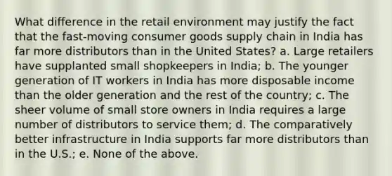 What difference in the retail environment may justify the fact that the fast-moving consumer goods supply chain in India has far more distributors than in the United States? a. Large retailers have supplanted small shopkeepers in India; b. The younger generation of IT workers in India has more disposable income than the older generation and the rest of the country; c. The sheer volume of small store owners in India requires a large number of distributors to service them; d. The comparatively better infrastructure in India supports far more distributors than in the U.S.; e. None of the above.