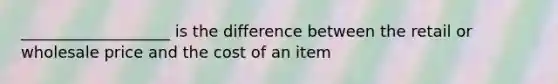 ___________________ is the difference between the retail or wholesale price and the cost of an item