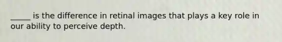 _____ is the difference in retinal images that plays a key role in our ability to perceive depth.