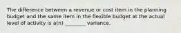 The difference between a revenue or cost item in the planning budget and the same item in the flexible budget at the actual level of activity is a(n) ________ variance.