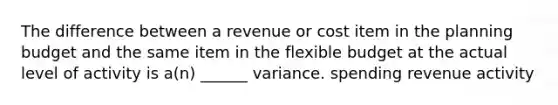 The difference between a revenue or cost item in the planning budget and the same item in the flexible budget at the actual level of activity is a(n) ______ variance. spending revenue activity