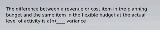 The difference between a revenue or cost item in the planning budget and the same item in the flexible budget at the actual level of activity is a(n)____ variance