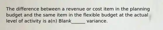 The difference between a revenue or cost item in the planning budget and the same item in the flexible budget at the actual level of activity is a(n) Blank______ variance.