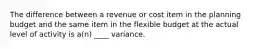 The difference between a revenue or cost item in the planning budget and the same item in the flexible budget at the actual level of activity is a(n) ____ variance.