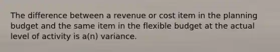 The difference between a revenue or cost item in the planning budget and the same item in the flexible budget at the actual level of activity is a(n) variance.