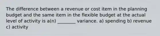 The difference between a revenue or cost item in the planning budget and the same item in the flexible budget at the actual level of activity is a(n) ________ variance. a) spending b) revenue c) activity