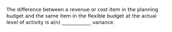 The difference between a revenue or cost item in the planning budget and the same item in the flexible budget at the actual level of activity is a(n) ____________ variance.