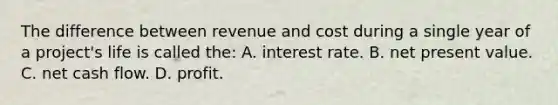 The difference between revenue and cost during a single year of a project's life is called the: A. interest rate. B. net present value. C. net cash flow. D. profit.