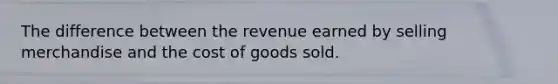 The difference between the revenue earned by selling merchandise and the cost of goods sold.