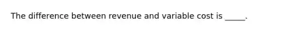 The difference between revenue and variable cost is _____.