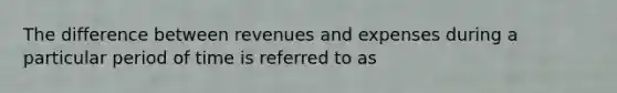 The difference between revenues and expenses during a particular period of time is referred to as