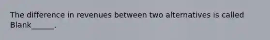 The difference in revenues between two alternatives is called Blank______.