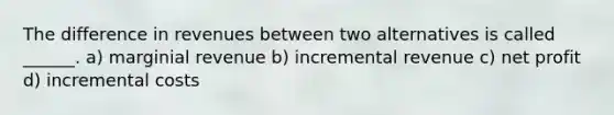 The difference in revenues between two alternatives is called ______. a) marginial revenue b) incremental revenue c) net profit d) incremental costs