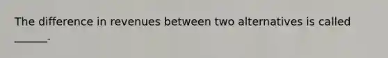 The difference in revenues between two alternatives is called ______.