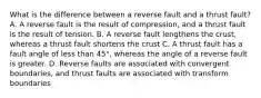 What is the difference between a reverse fault and a thrust fault? A. A reverse fault is the result of compression, and a thrust fault is the result of tension. B. A reverse fault lengthens the crust, whereas a thrust fault shortens the crust C. A thrust fault has a fault angle of less than 45°, whereas the angle of a reverse fault is greater. D. Reverse faults are associated with convergent boundaries, and thrust faults are associated with transform boundaries