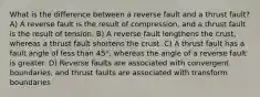 What is the difference between a reverse fault and a thrust fault? A) A reverse fault is the result of compression, and a thrust fault is the result of tension. B) A reverse fault lengthens the crust, whereas a thrust fault shortens the crust. C) A thrust fault has a fault angle of less than 45°, whereas the angle of a reverse fault is greater. D) Reverse faults are associated with convergent boundaries, and thrust faults are associated with transform boundaries