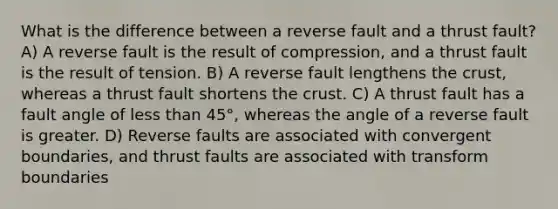 What is the difference between a reverse fault and a thrust fault? A) A reverse fault is the result of compression, and a thrust fault is the result of tension. B) A reverse fault lengthens the crust, whereas a thrust fault shortens the crust. C) A thrust fault has a fault angle of less than 45°, whereas the angle of a reverse fault is greater. D) Reverse faults are associated with convergent boundaries, and thrust faults are associated with transform boundaries