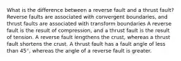 What is the difference between a reverse fault and a thrust fault? Reverse faults are associated with convergent boundaries, and thrust faults are associated with transform boundaries A reverse fault is the result of compression, and a thrust fault is the result of tension. A reverse fault lengthens the crust, whereas a thrust fault shortens the crust. A thrust fault has a fault angle of less than 45°, whereas the angle of a reverse fault is greater.