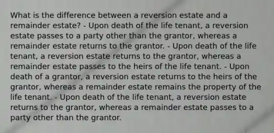 What is the difference between a reversion estate and a remainder estate? - Upon death of the life tenant, a reversion estate passes to a party other than the grantor, whereas a remainder estate returns to the grantor. - Upon death of the life tenant, a reversion estate returns to the grantor, whereas a remainder estate passes to the heirs of the life tenant. - Upon death of a grantor, a reversion estate returns to the heirs of the grantor, whereas a remainder estate remains the property of the life tenant. - Upon death of the life tenant, a reversion estate returns to the grantor, whereas a remainder estate passes to a party other than the grantor.