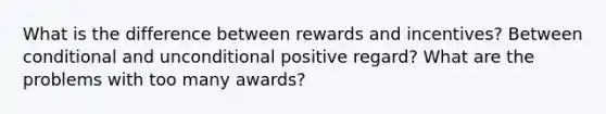 What is the difference between rewards and incentives? Between conditional and unconditional positive regard? What are the problems with too many awards?