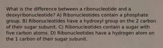 What is the difference between a ribonucleotide and a deoxyribonucleotide? A) Ribonucleotides contain a phosphate group. B) Ribonucleotides have a hydroxyl group on the 2 carbon of their sugar subunit. C) Ribonucleotides contain a sugar with five carbon atoms. D) Ribonucleotides have a hydrogen atom on the 1 carbon of their sugar subunit.