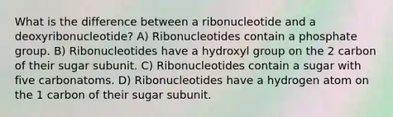 What is the difference between a ribonucleotide and a deoxyribonucleotide? A) Ribonucleotides contain a phosphate group. B) Ribonucleotides have a hydroxyl group on the 2 carbon of their sugar subunit. C) Ribonucleotides contain a sugar with five carbonatoms. D) Ribonucleotides have a hydrogen atom on the 1 carbon of their sugar subunit.