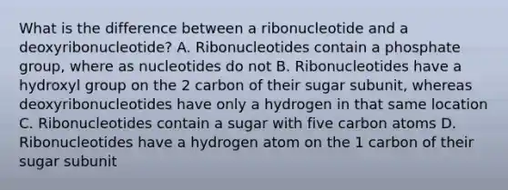 What is the difference between a ribonucleotide and a deoxyribonucleotide? A. Ribonucleotides contain a phosphate group, where as nucleotides do not B. Ribonucleotides have a hydroxyl group on the 2 carbon of their sugar subunit, whereas deoxyribonucleotides have only a hydrogen in that same location C. Ribonucleotides contain a sugar with five carbon atoms D. Ribonucleotides have a hydrogen atom on the 1 carbon of their sugar subunit