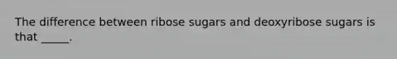 The difference between ribose sugars and deoxyribose sugars is that _____.