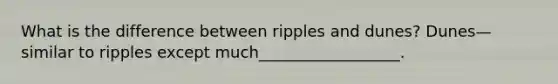 What is the difference between ripples and dunes? Dunes—similar to ripples except much__________________.