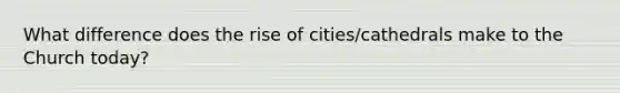 What difference does the rise of cities/cathedrals make to the Church today?