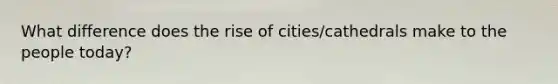 What difference does the rise of cities/cathedrals make to the people today?