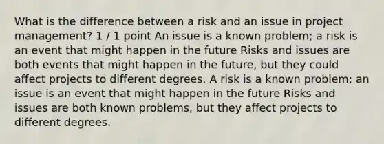 What is the difference between a risk and an issue in project management? 1 / 1 point An issue is a known problem; a risk is an event that might happen in the future Risks and issues are both events that might happen in the future, but they could affect projects to different degrees. A risk is a known problem; an issue is an event that might happen in the future Risks and issues are both known problems, but they affect projects to different degrees.