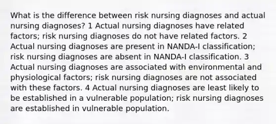 What is the difference between risk nursing diagnoses and actual nursing diagnoses? 1 Actual nursing diagnoses have related factors; risk nursing diagnoses do not have related factors. 2 Actual nursing diagnoses are present in NANDA-I classification; risk nursing diagnoses are absent in NANDA-I classification. 3 Actual nursing diagnoses are associated with environmental and physiological factors; risk nursing diagnoses are not associated with these factors. 4 Actual nursing diagnoses are least likely to be established in a vulnerable population; risk nursing diagnoses are established in vulnerable population.